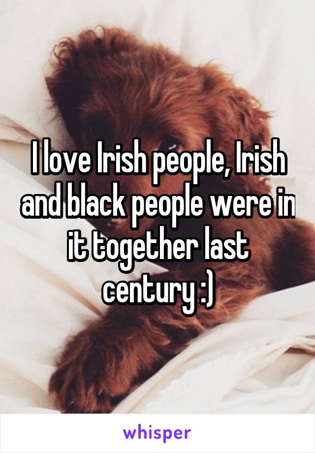 I love Irish people, Irish and black people were in it together last century :)
