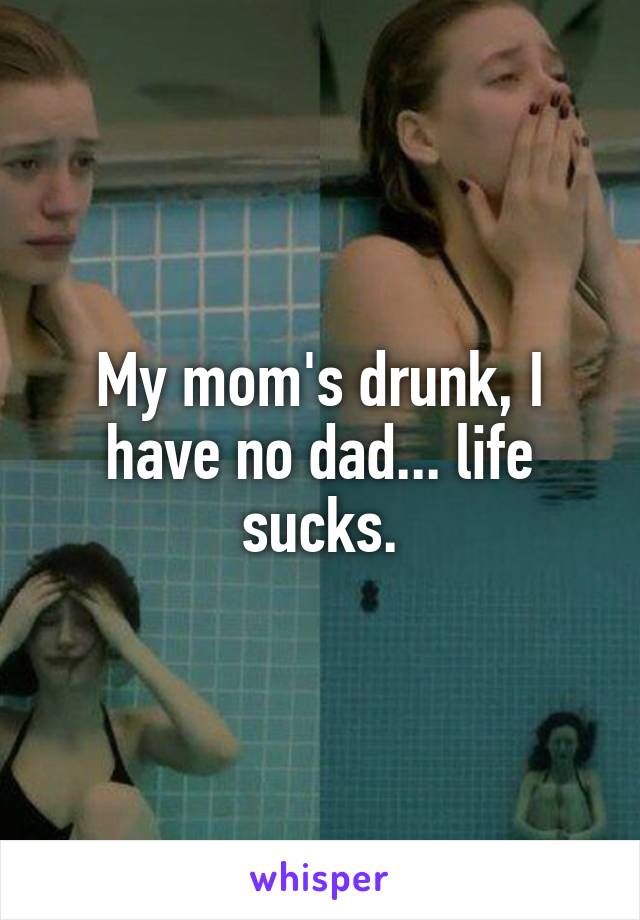 My mom's drunk, I have no dad... life sucks.