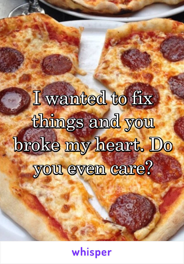 I wanted to fix things and you broke my heart. Do you even care?