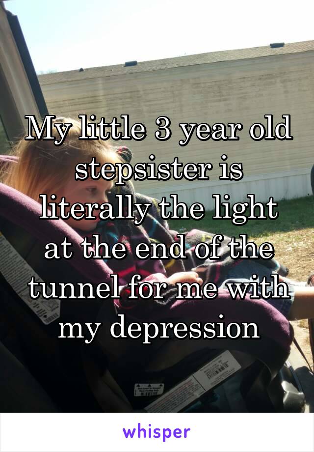 My little 3 year old stepsister is literally the light at the end of the tunnel for me with my depression