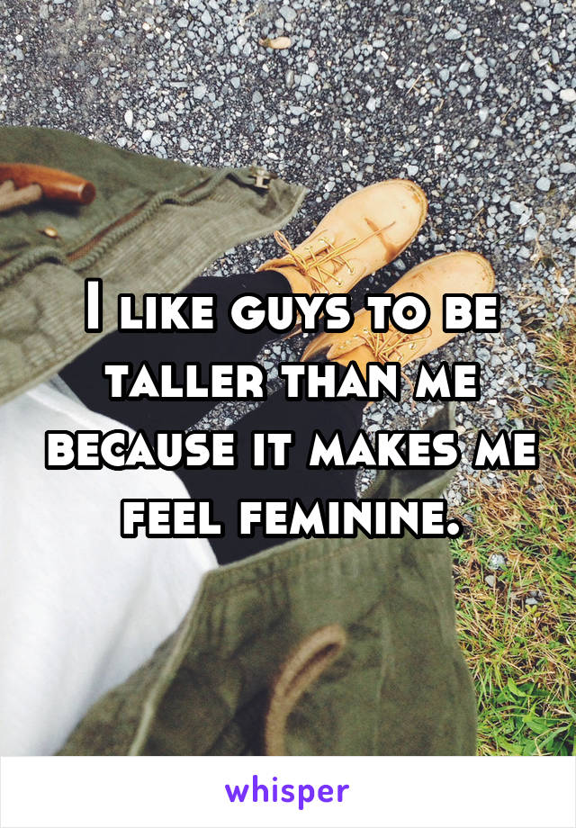 I like guys to be taller than me because it makes me feel feminine.