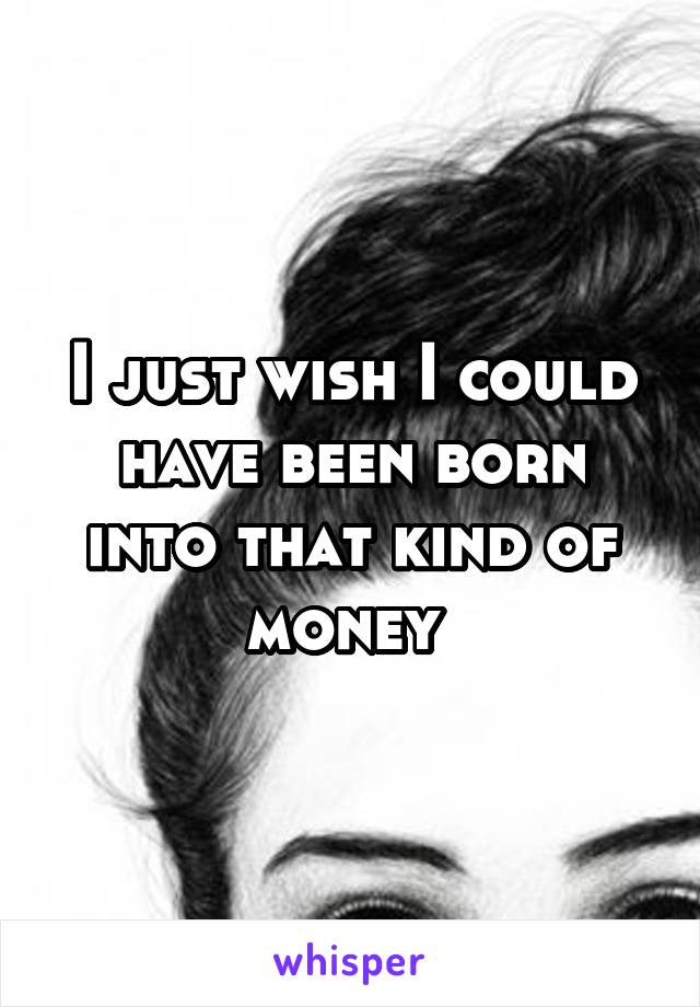 I just wish I could have been born into that kind of money 