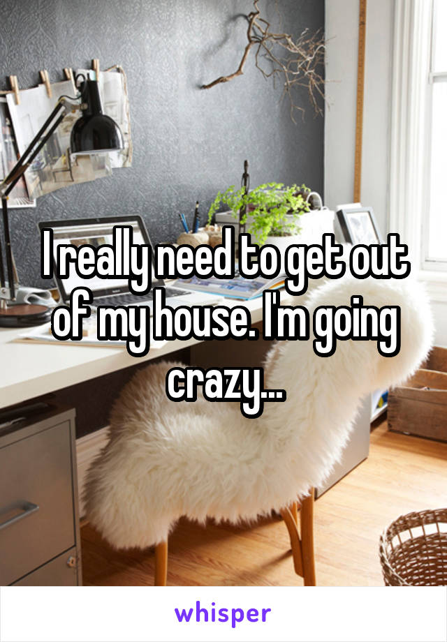 I really need to get out of my house. I'm going crazy...
