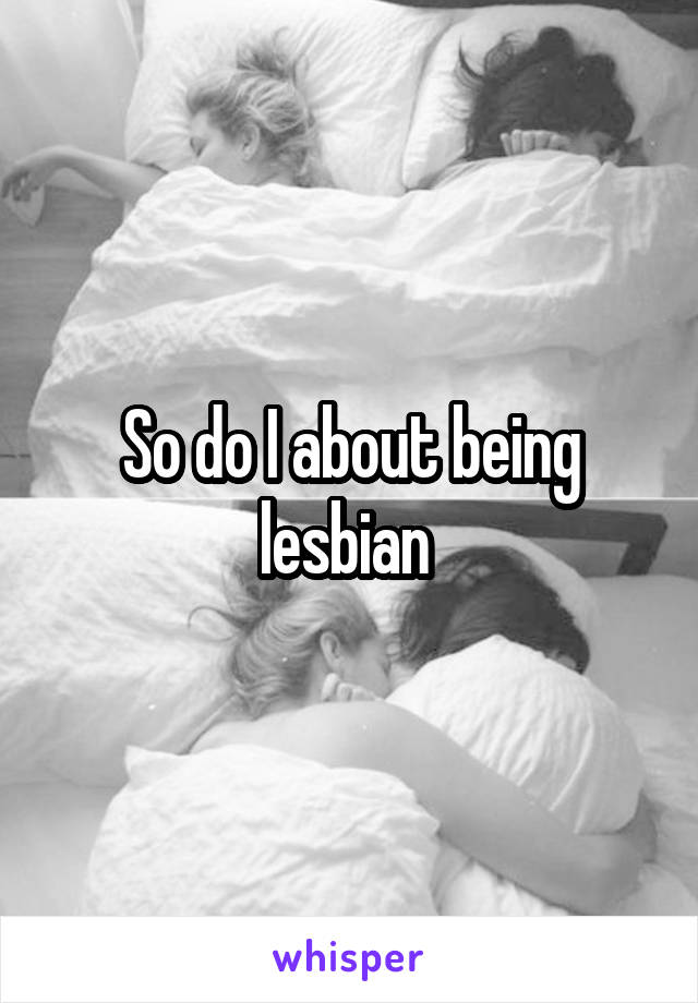 So do I about being lesbian 