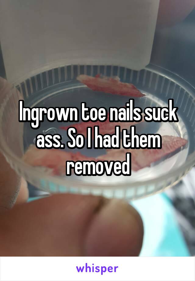 Ingrown toe nails suck ass. So I had them removed