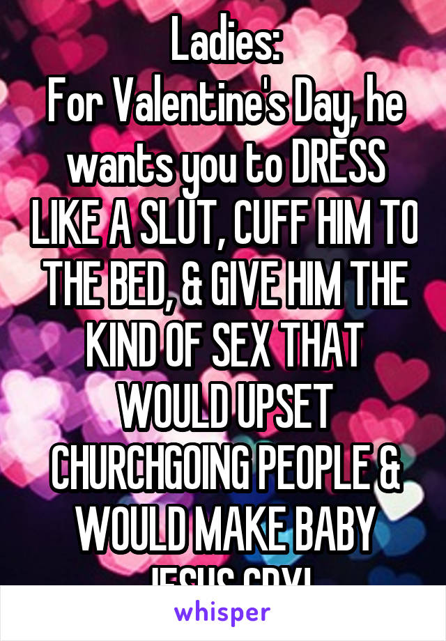 Ladies:
For Valentine's Day, he wants you to DRESS LIKE A SLUT, CUFF HIM TO THE BED, & GIVE HIM THE KIND OF SEX THAT WOULD UPSET CHURCHGOING PEOPLE & WOULD MAKE BABY JESUS CRY!