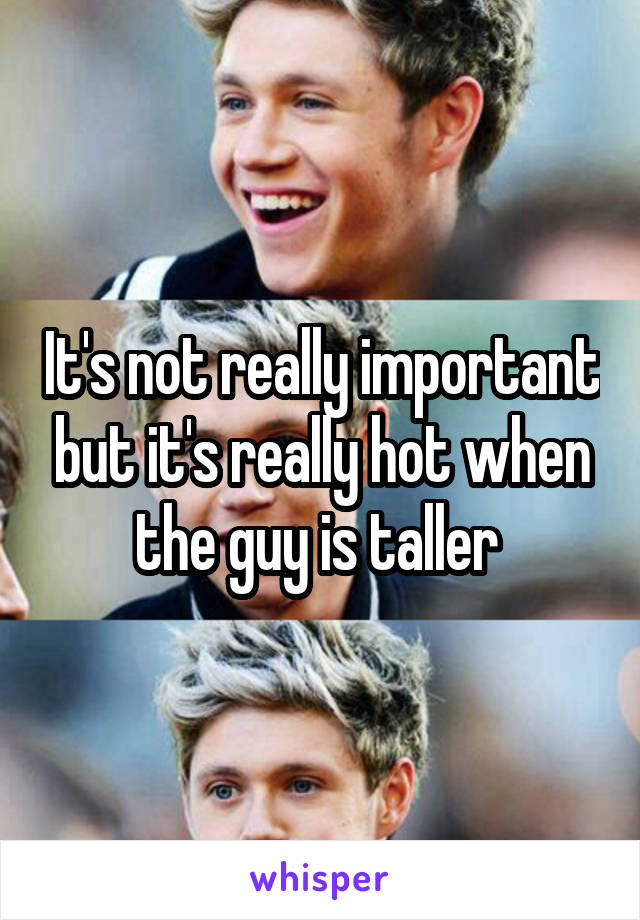 It's not really important but it's really hot when the guy is taller 