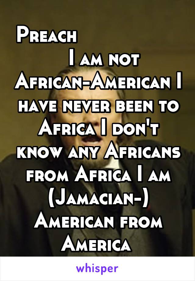 Preach                      I am not African-American I have never been to Africa I don't know any Africans from Africa I am (Jamacian-) American from America 