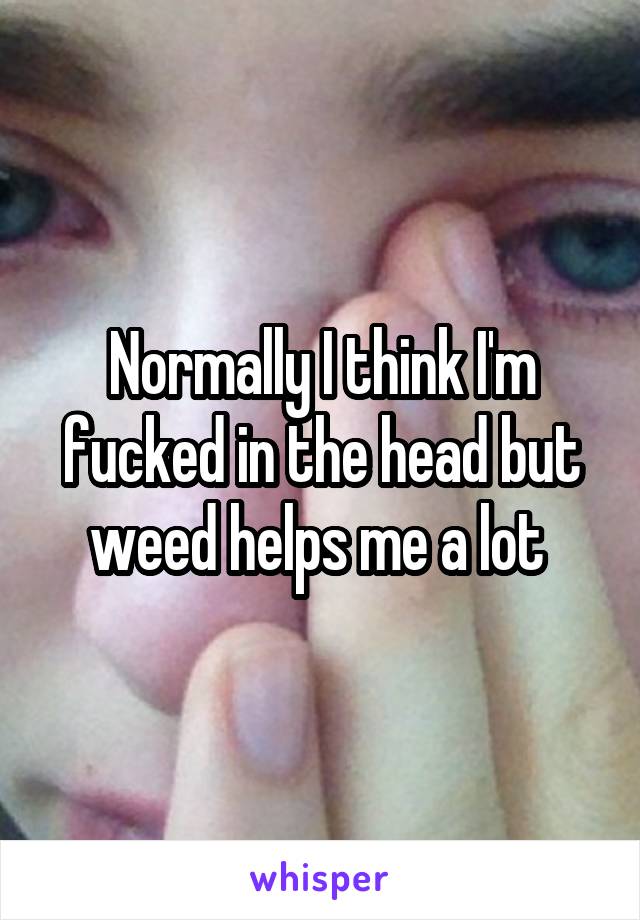 Normally I think I'm fucked in the head but weed helps me a lot 