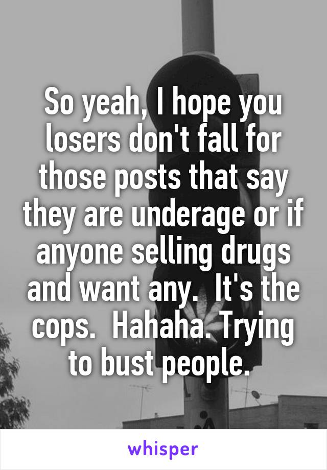 So yeah, I hope you losers don't fall for those posts that say they are underage or if anyone selling drugs and want any.  It's the cops.  Hahaha. Trying to bust people. 