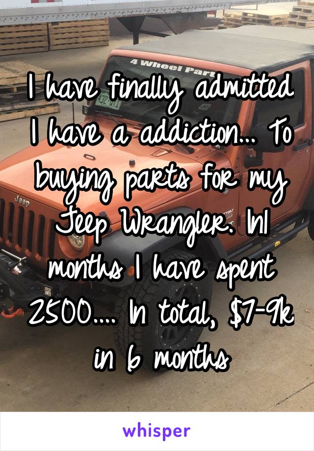 I have finally admitted I have a addiction... To buying parts for my Jeep Wrangler. In1 months I have spent 2500.... In total, $7-9k in 6 months