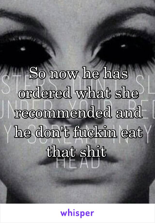 So now he has ordered what she recommended and he don't fuckin eat that shit 