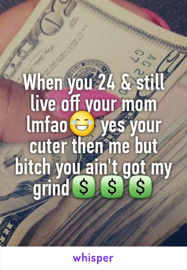 When you 24 & still live off your mom lmfao😂 yes your cuter then me but bitch you ain't got my grind💲💲💲