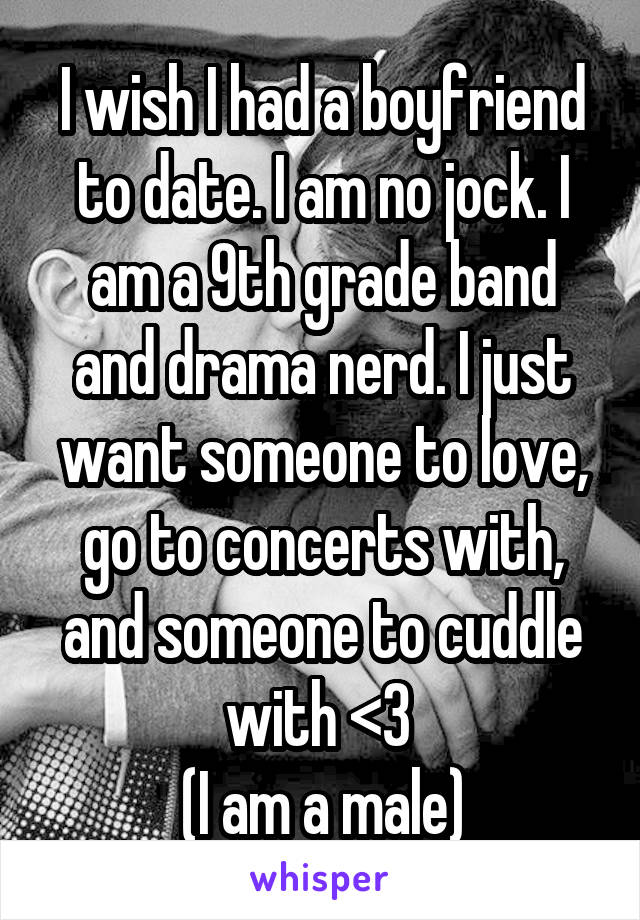 I wish I had a boyfriend to date. I am no jock. I am a 9th grade band and drama nerd. I just want someone to love, go to concerts with, and someone to cuddle with <3 
(I am a male)