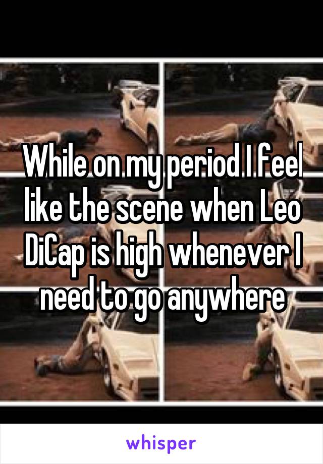 While on my period I feel like the scene when Leo DiCap is high whenever I need to go anywhere