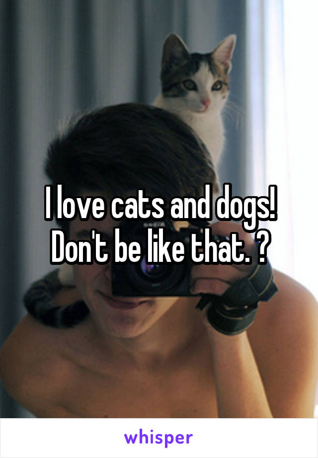 I love cats and dogs! Don't be like that. 😜