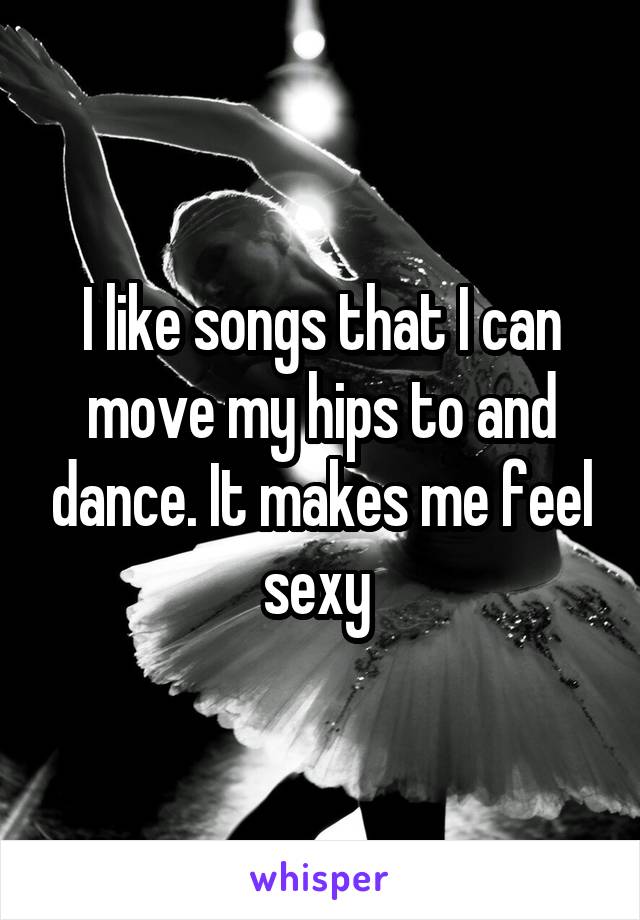 I like songs that I can move my hips to and dance. It makes me feel sexy 