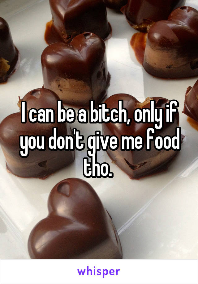 I can be a bitch, only if you don't give me food tho. 
