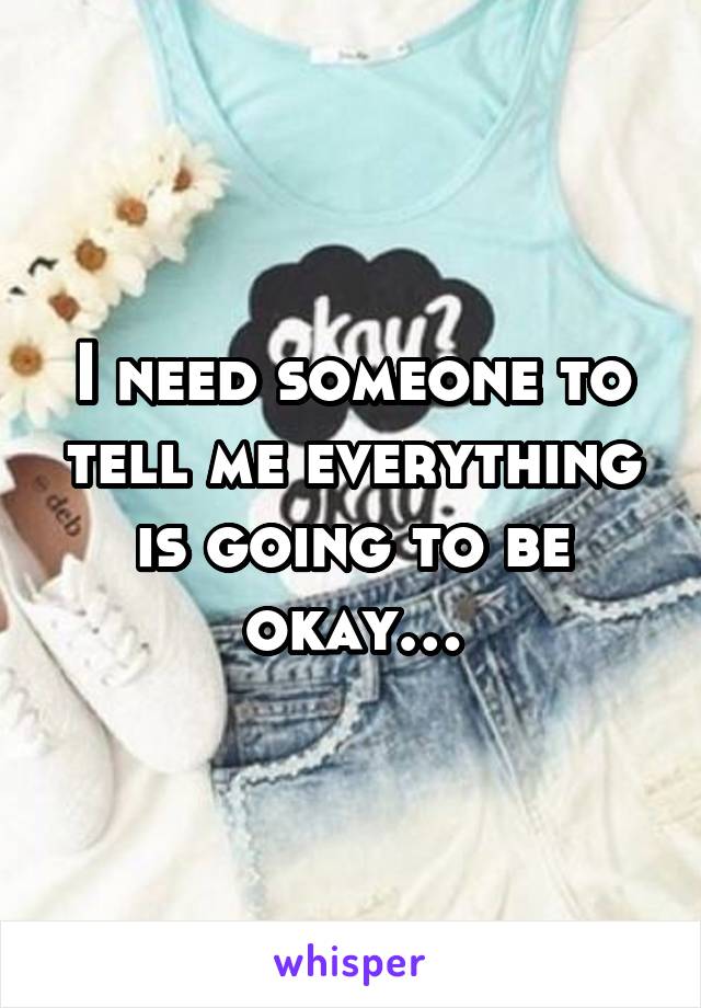 I need someone to tell me everything is going to be okay…
