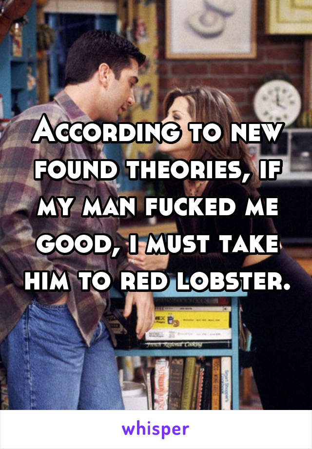 According to new found theories, if my man fucked me good, i must take him to red lobster. 