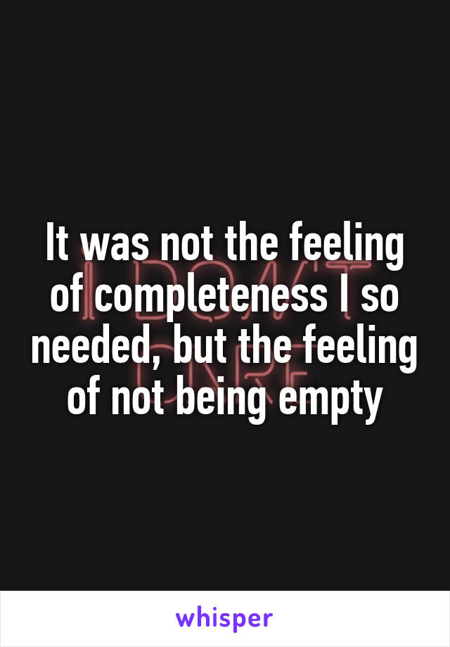 It was not the feeling of completeness I so needed, but the feeling of not being empty
