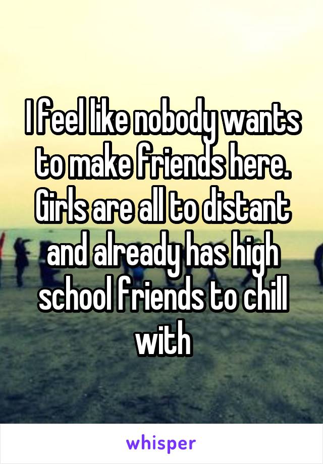 I feel like nobody wants to make friends here. Girls are all to distant and already has high school friends to chill with