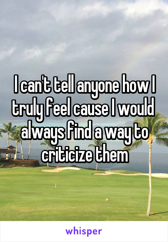 I can't tell anyone how I truly feel cause I would  always find a way to criticize them
