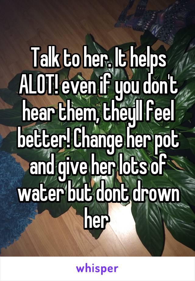 Talk to her. It helps ALOT! even if you don't hear them, theyll feel better! Change her pot and give her lots of water but dont drown her 