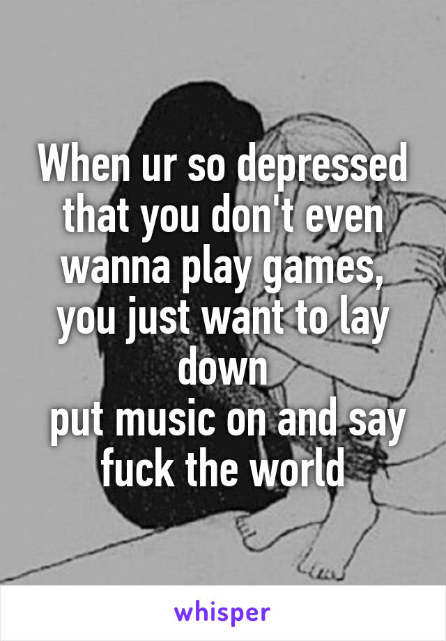 When ur so depressed that you don't even wanna play games, you just want to lay down
 put music on and say fuck the world