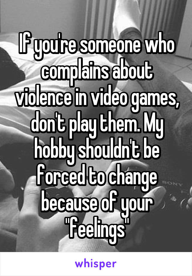 If you're someone who complains about violence in video games, don't play them. My hobby shouldn't be forced to change because of your "feelings"
