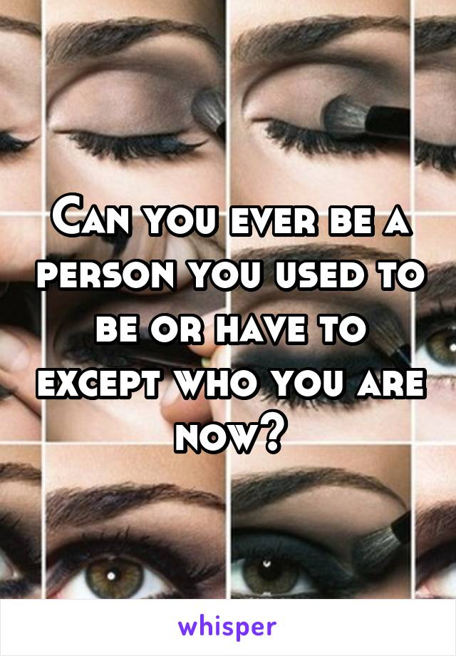 Can you ever be a person you used to be or have to except who you are now?