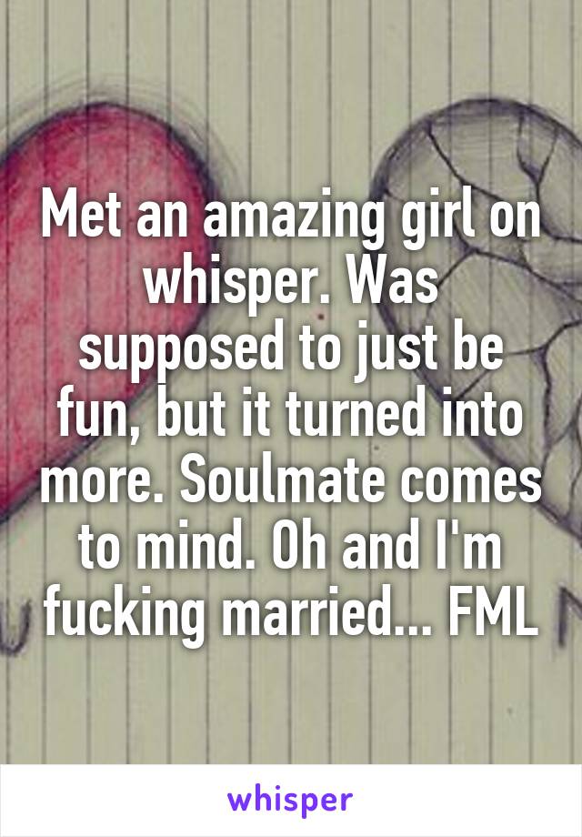 Met an amazing girl on whisper. Was supposed to just be fun, but it turned into more. Soulmate comes to mind. Oh and I'm fucking married... FML