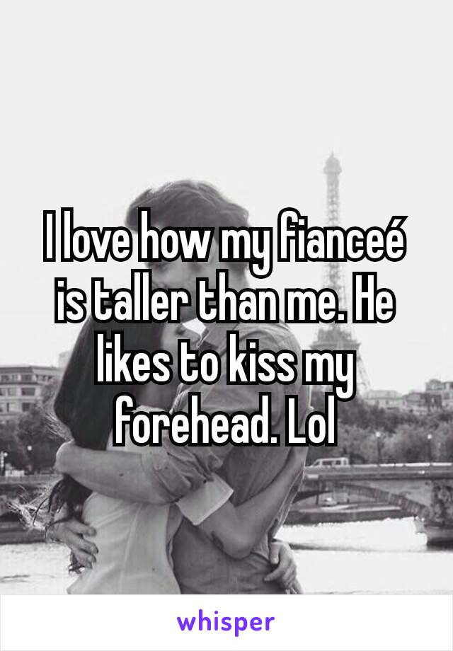 I love how my fianceé is taller than me. He likes to kiss my forehead. Lol