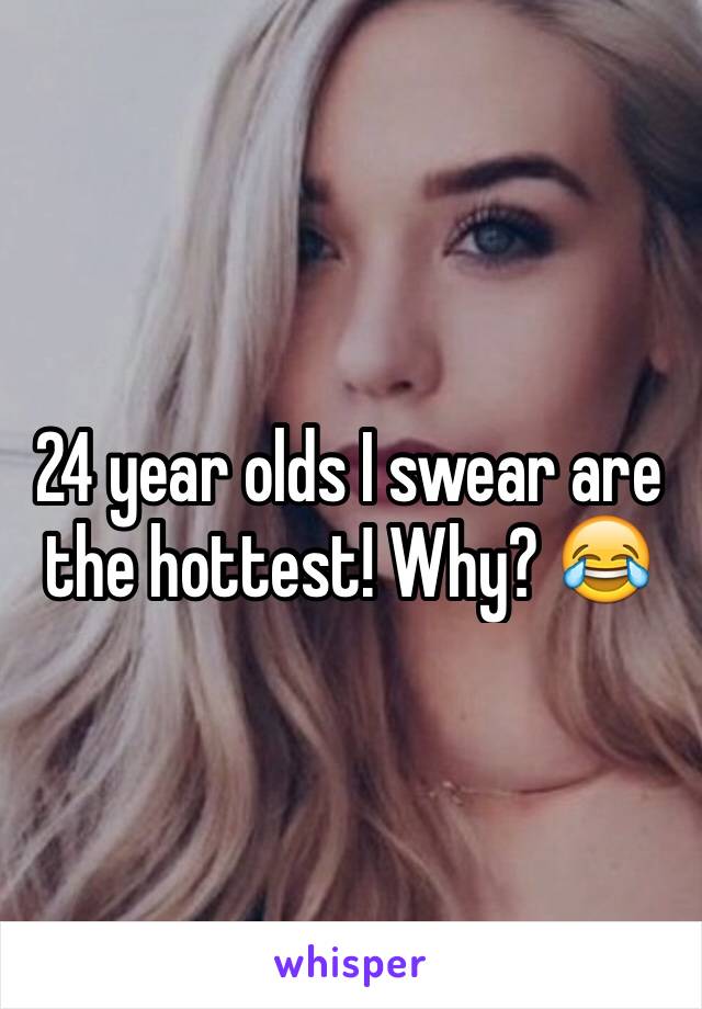 24 year olds I swear are the hottest! Why? ðŸ˜‚