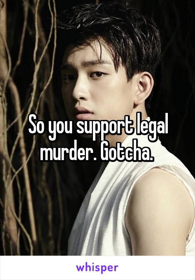 So you support legal murder. Gotcha. 