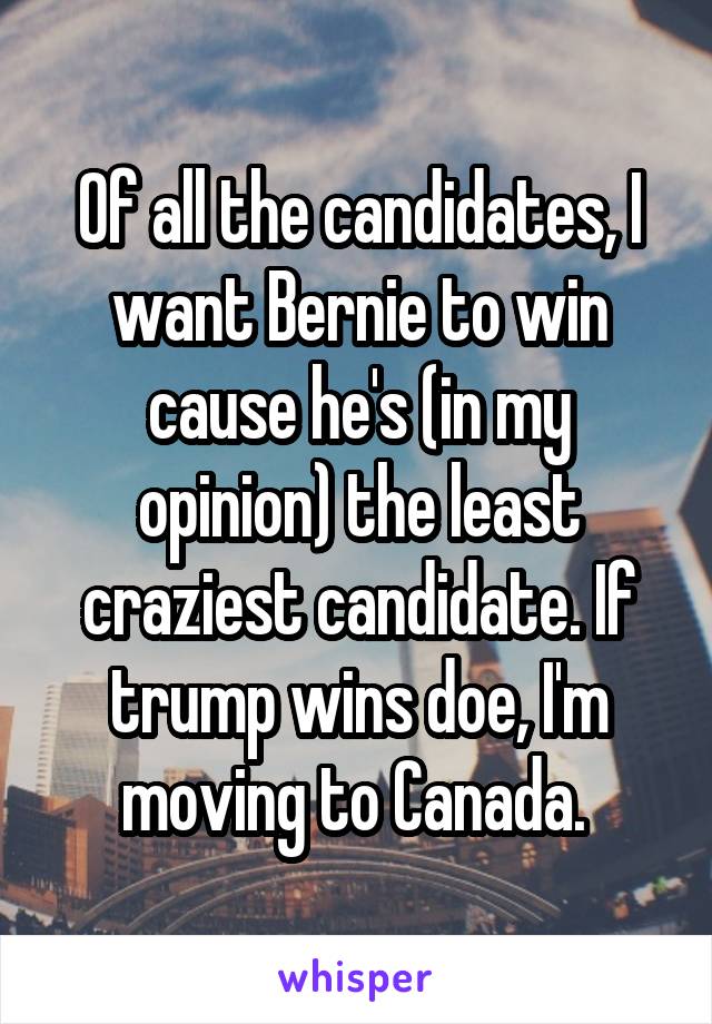 Of all the candidates, I want Bernie to win cause he's (in my opinion) the least craziest candidate. If trump wins doe, I'm moving to Canada. 