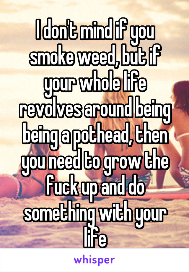 I don't mind if you smoke weed, but if your whole life revolves around being being a pothead, then you need to grow the fuck up and do something with your life
