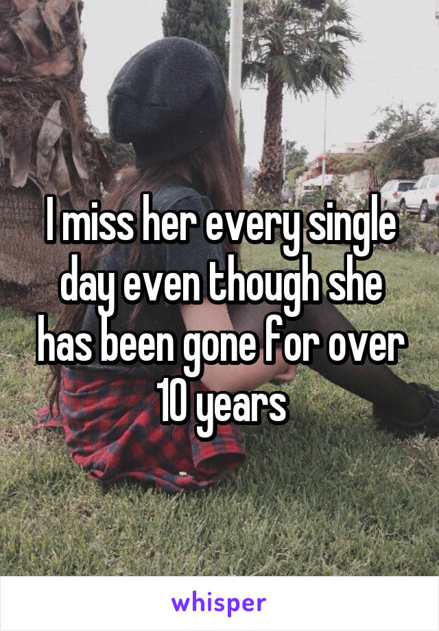 I miss her every single day even though she has been gone for over 10 years