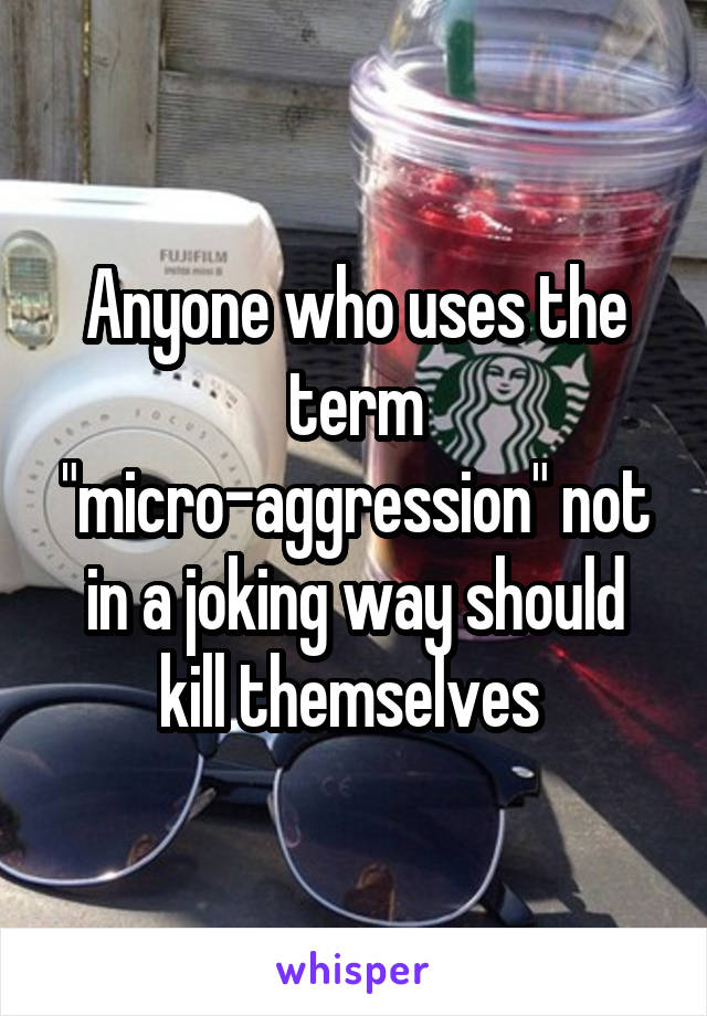 Anyone who uses the term "micro-aggression" not in a joking way should kill themselves 