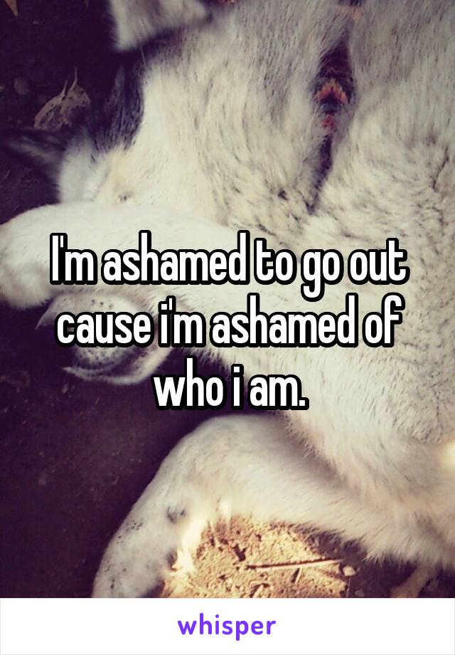 I'm ashamed to go out cause i'm ashamed of who i am.