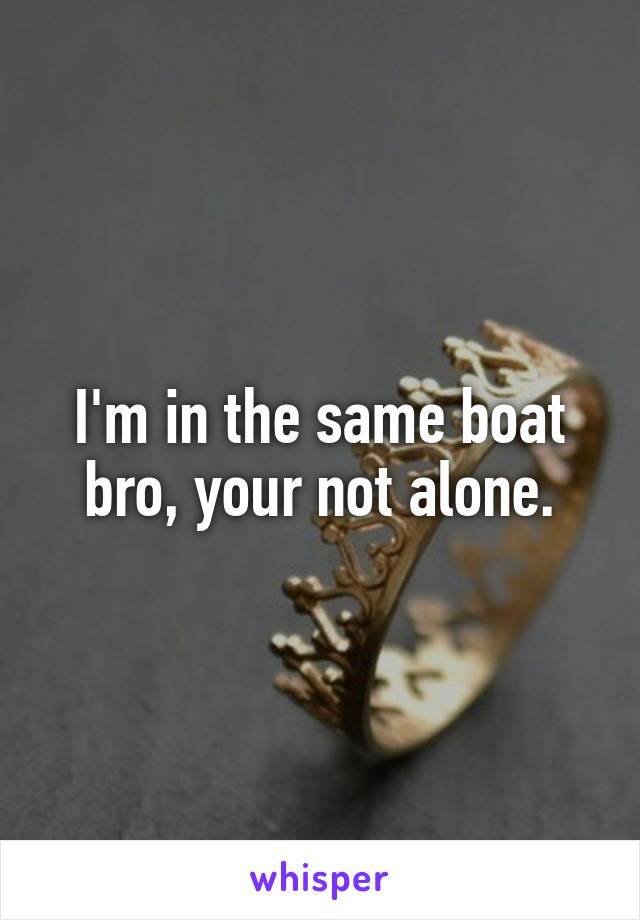 I'm in the same boat bro, your not alone.