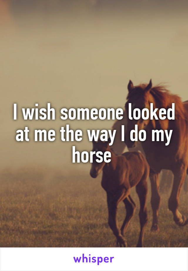 I wish someone looked at me the way I do my horse 