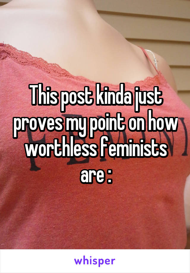 This post kinda just proves my point on how worthless feminists are :\