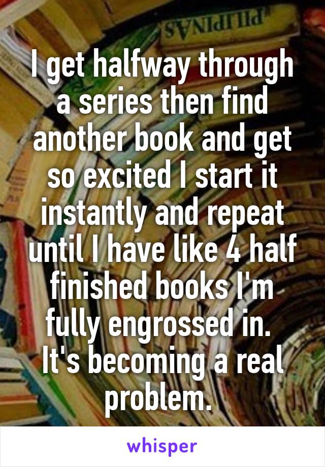 I get halfway through a series then find another book and get so excited I start it instantly and repeat until I have like 4 half finished books I'm fully engrossed in. 
It's becoming a real problem. 