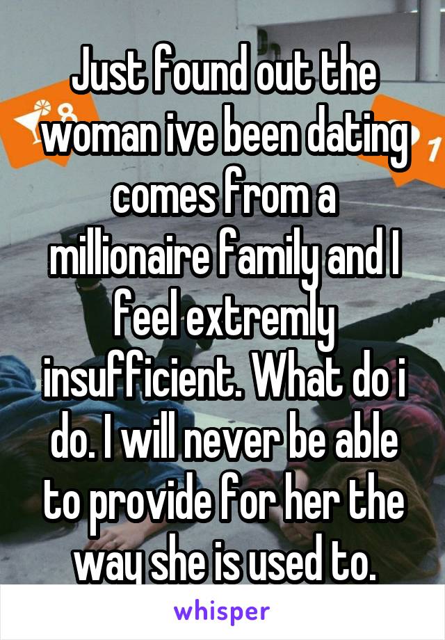 Just found out the woman ive been dating comes from a millionaire family and I feel extremly insufficient. What do i do. I will never be able to provide for her the way she is used to.