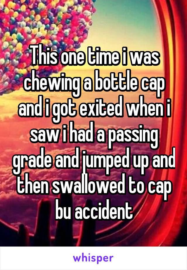 This one time i was chewing a bottle cap and i got exited when i saw i had a passing grade and jumped up and then swallowed to cap bu accident