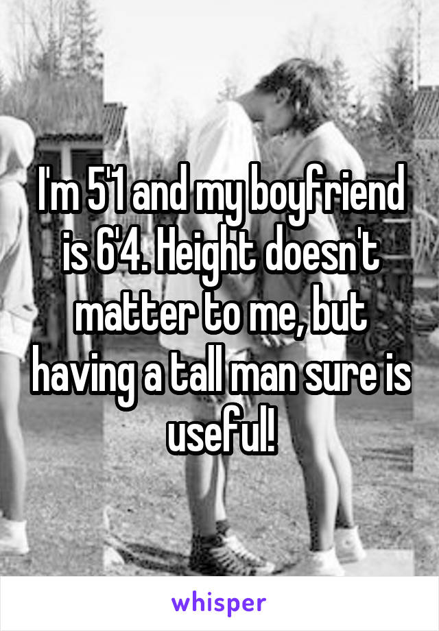 I'm 5'1 and my boyfriend is 6'4. Height doesn't matter to me, but having a tall man sure is useful!