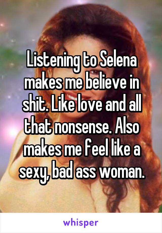 Listening to Selena makes me believe in shit. Like love and all that nonsense. Also makes me feel like a sexy, bad ass woman.