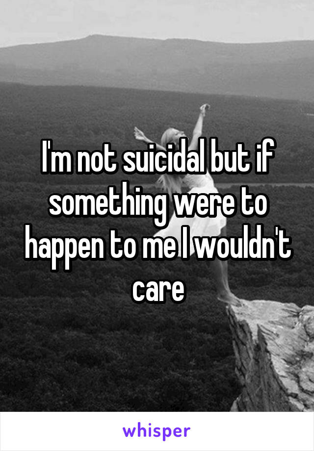 I'm not suicidal but if something were to happen to me I wouldn't care