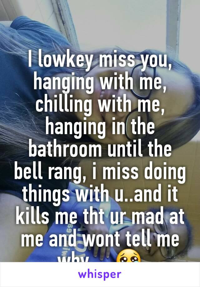 I lowkey miss you, hanging with me, chilling with me, hanging in the bathroom until the bell rang, i miss doing things with u..and it kills me tht ur mad at me and wont tell me why.....😢